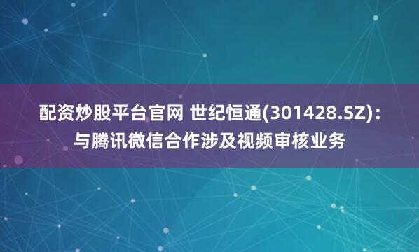 配资炒股平台官网 世纪恒通(301428.SZ)：与腾讯微信合作涉及视频审核业务