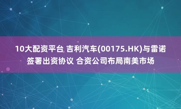 10大配资平台 吉利汽车(00175.HK)与雷诺签署出资协议 合资公司布局南美市场