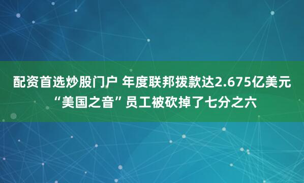 配资首选炒股门户 年度联邦拨款达2.675亿美元 “美国之音”员工被砍掉了七分之六