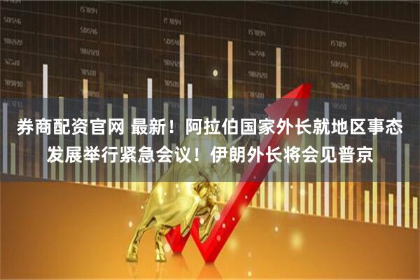 券商配资官网 最新！阿拉伯国家外长就地区事态发展举行紧急会议！伊朗外长将会见普京