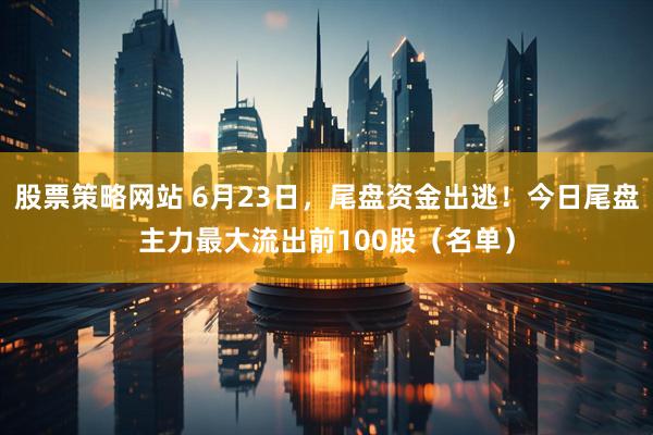 股票策略网站 6月23日，尾盘资金出逃！今日尾盘主力最大流出前100股（名单）