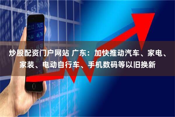 炒股配资门户网站 广东：加快推动汽车、家电、家装、电动自行车、手机数码等以旧换新