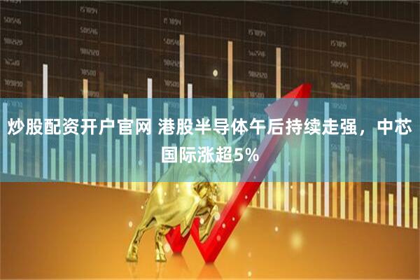 炒股配资开户官网 港股半导体午后持续走强，中芯国际涨超5%