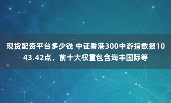 现货配资平台多少钱 中证香港300中游指数报1043.42点，前十大权重包含海丰国际等