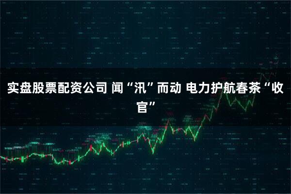 实盘股票配资公司 闻“汛”而动 电力护航春茶“收官”
