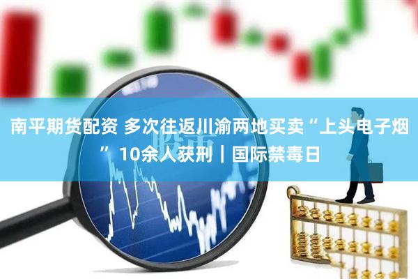 南平期货配资 多次往返川渝两地买卖“上头电子烟” 10余人获刑｜国际禁毒日