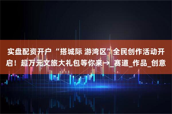 实盘配资开户 “搭城际 游湾区”全民创作活动开启！超万元文旅大礼包等你来→_赛道_作品_创意