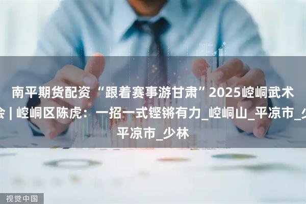 南平期货配资 “跟着赛事游甘肃”2025崆峒武术大会 | 崆峒区陈虎：一招一式铿锵有力_崆峒山_平凉市_少林