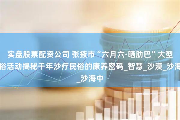 实盘股票配资公司 张掖市“六月六·晒肋巴”大型民俗活动揭秘千年沙疗民俗的康养密码_智慧_沙漠_沙海中