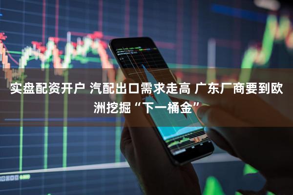 实盘配资开户 汽配出口需求走高 广东厂商要到欧洲挖掘“下一桶金”