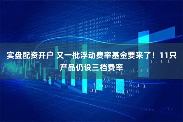 实盘配资开户 又一批浮动费率基金要来了！11只产品仍设三档费率