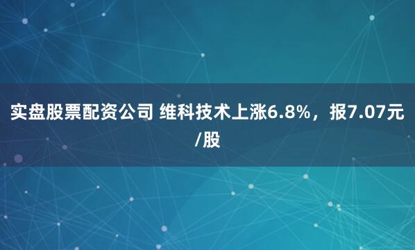 实盘股票配资公司 维科技术上涨6.8%，报7.07元/股