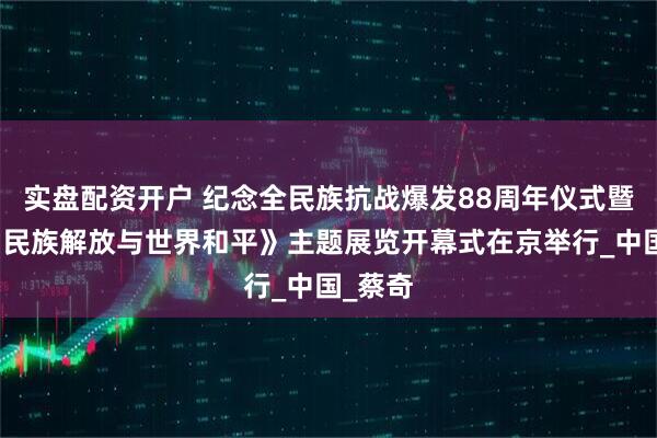 实盘配资开户 纪念全民族抗战爆发88周年仪式暨《为了民族解放与世界和平》主题展览开幕式在京举行_中国_蔡奇