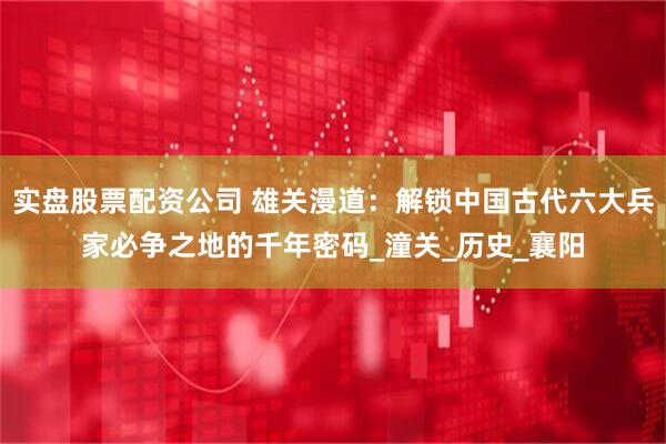 实盘股票配资公司 雄关漫道：解锁中国古代六大兵家必争之地的千年密码_潼关_历史_襄阳
