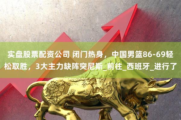 实盘股票配资公司 闭门热身，中国男篮86-69轻松取胜，3大主力缺阵突尼斯_前往_西班牙_进行了