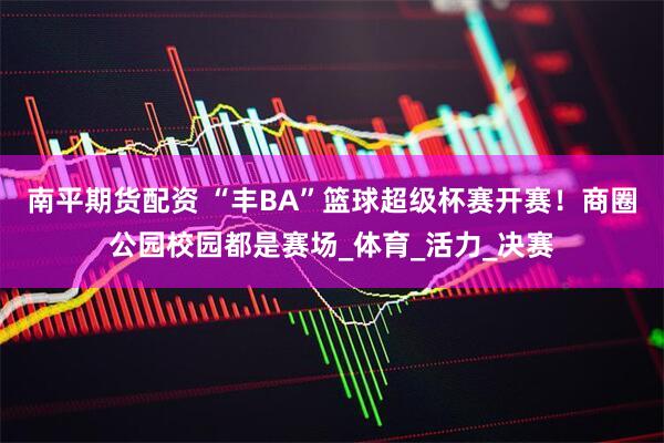 南平期货配资 “丰BA”篮球超级杯赛开赛！商圈公园校园都是赛场_体育_活力_决赛