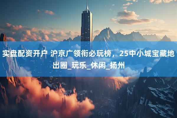 实盘配资开户 沪京广领衔必玩榜，25中小城宝藏地出圈_玩乐_休闲_扬州