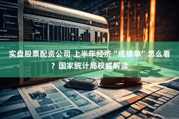实盘股票配资公司 上半年经济“成绩单”怎么看？国家统计局权威解读