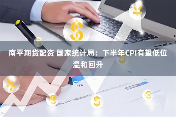 南平期货配资 国家统计局：下半年CPI有望低位温和回升