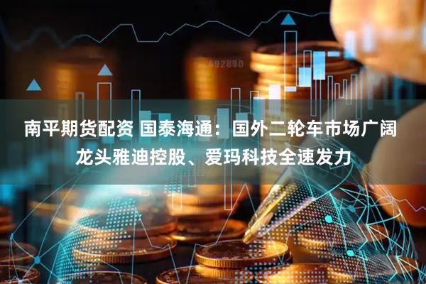 南平期货配资 国泰海通：国外二轮车市场广阔 龙头雅迪控股、爱玛科技全速发力