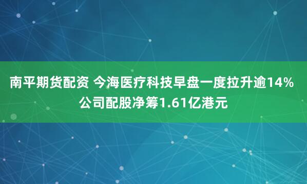 南平期货配资 今海医疗科技早盘一度拉升逾14% 公司配股净筹1.61亿港元
