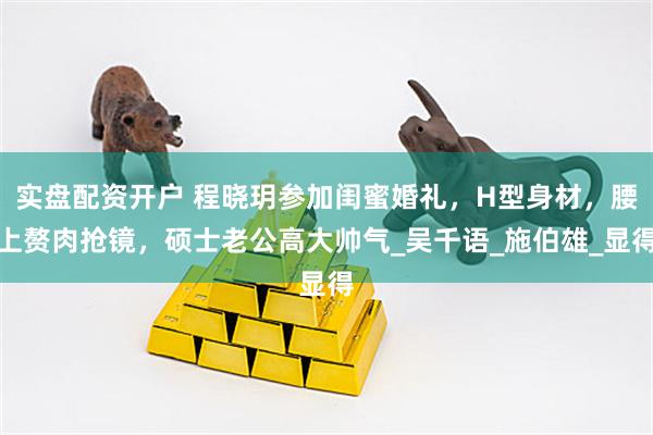 实盘配资开户 程晓玥参加闺蜜婚礼，H型身材，腰上赘肉抢镜，硕士老公高大帅气_吴千语_施伯雄_显得