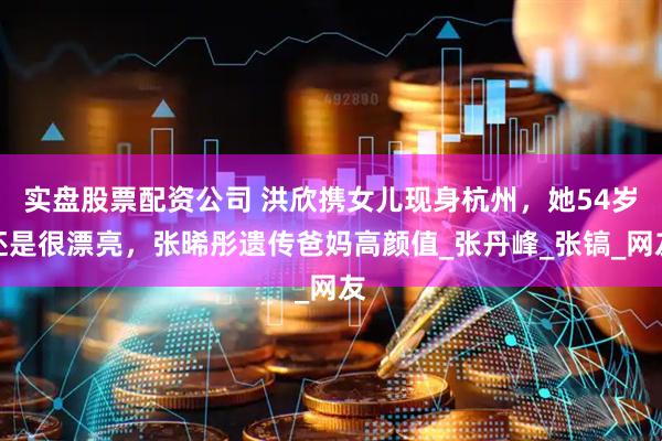 实盘股票配资公司 洪欣携女儿现身杭州，她54岁还是很漂亮，张晞彤遗传爸妈高颜值_张丹峰_张镐_网友