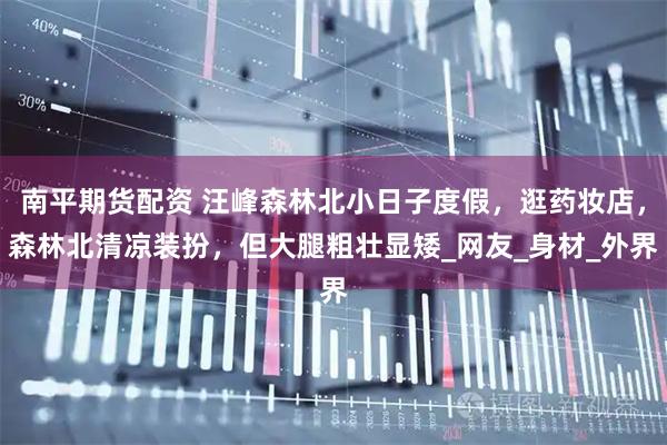 南平期货配资 汪峰森林北小日子度假，逛药妆店，森林北清凉装扮，但大腿粗壮显矮_网友_身材_外界