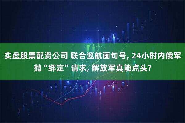 实盘股票配资公司 联合巡航画句号, 24小时内俄军抛“绑定”请求, 解放军真能点头?