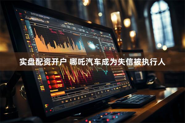 实盘配资开户 哪吒汽车成为失信被执行人