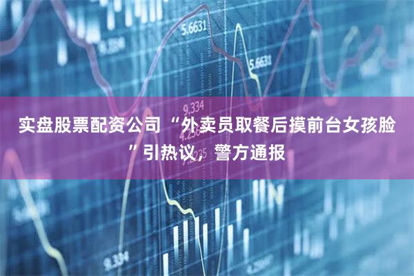 实盘股票配资公司 “外卖员取餐后摸前台女孩脸”引热议，警方通报