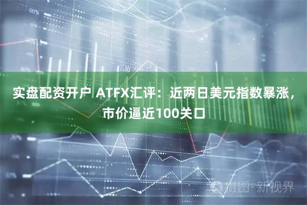 实盘配资开户 ATFX汇评：近两日美元指数暴涨，市价逼近100关口