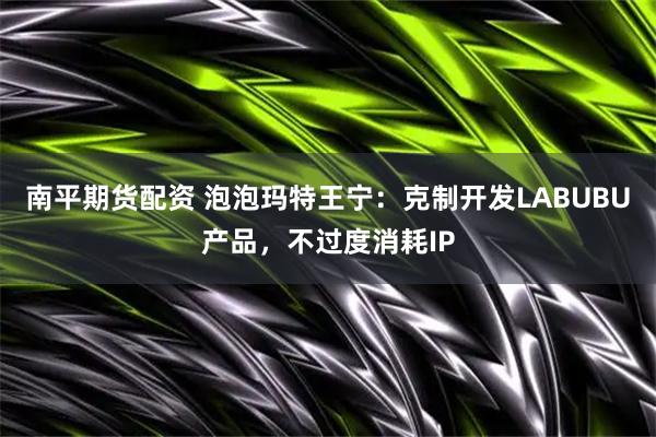 南平期货配资 泡泡玛特王宁：克制开发LABUBU产品，不过度消耗IP