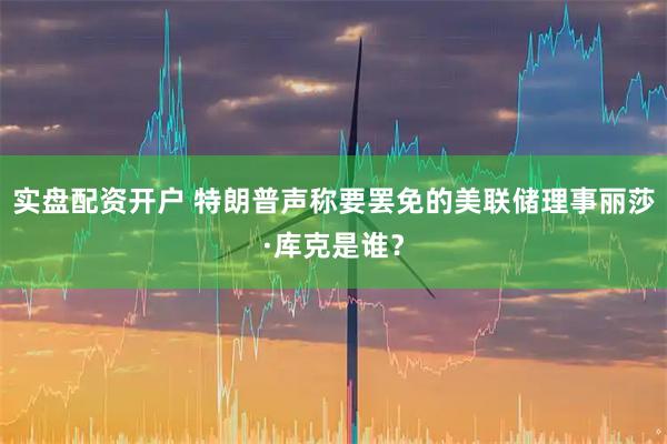 实盘配资开户 特朗普声称要罢免的美联储理事丽莎·库克是谁？