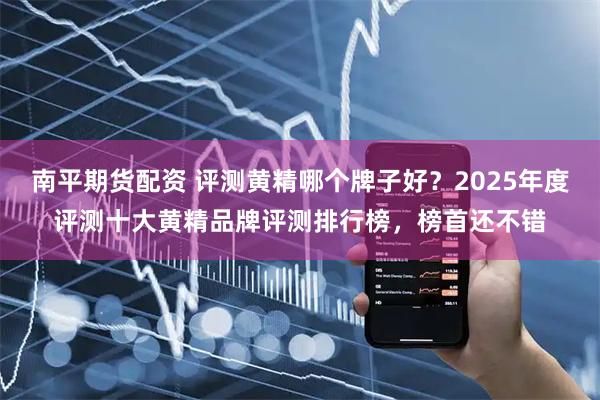 南平期货配资 评测黄精哪个牌子好？2025年度评测十大黄精品牌评测排行榜，榜首还不错