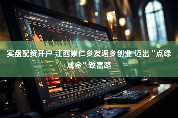 实盘配资开户 江西崇仁乡友返乡创业 迈出“点绿成金”致富路