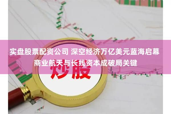 实盘股票配资公司 深空经济万亿美元蓝海启幕 商业航天与长线资本成破局关键