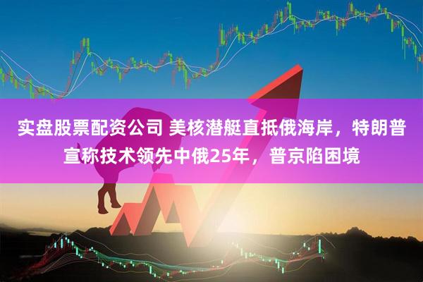 实盘股票配资公司 美核潜艇直抵俄海岸，特朗普宣称技术领先中俄25年，普京陷困境