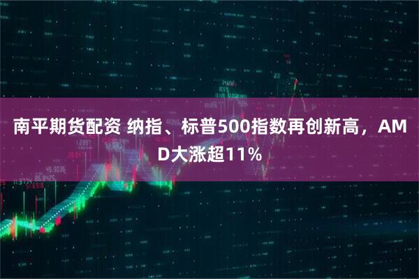 南平期货配资 纳指、标普500指数再创新高，AMD大涨超11%