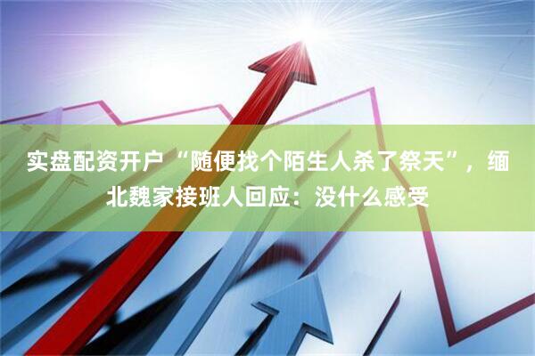 实盘配资开户 “随便找个陌生人杀了祭天”，缅北魏家接班人回应：没什么感受