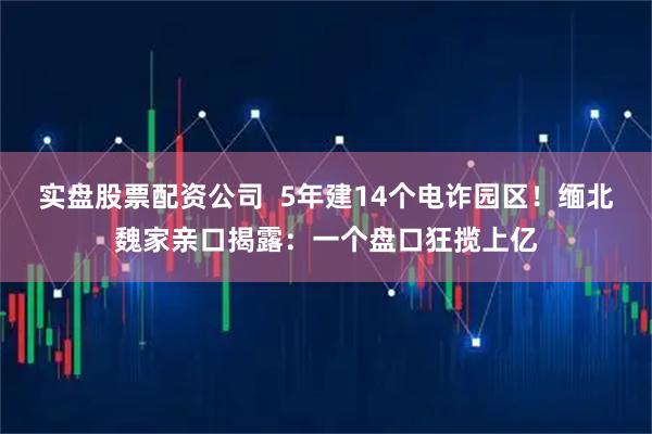 实盘股票配资公司  5年建14个电诈园区！缅北魏家亲口揭露：一个盘口狂揽上亿