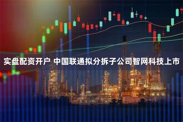 实盘配资开户 中国联通拟分拆子公司智网科技上市