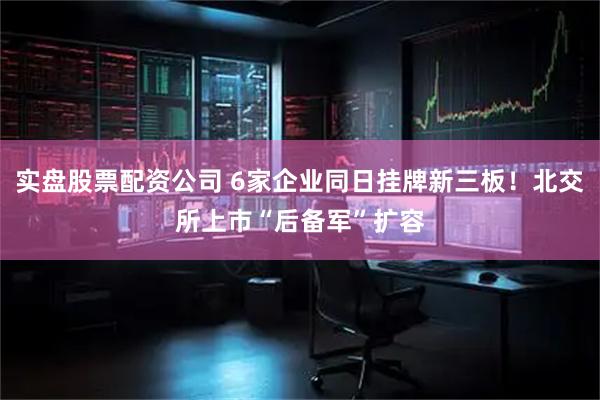 实盘股票配资公司 6家企业同日挂牌新三板!北交所上市“后备军”扩容