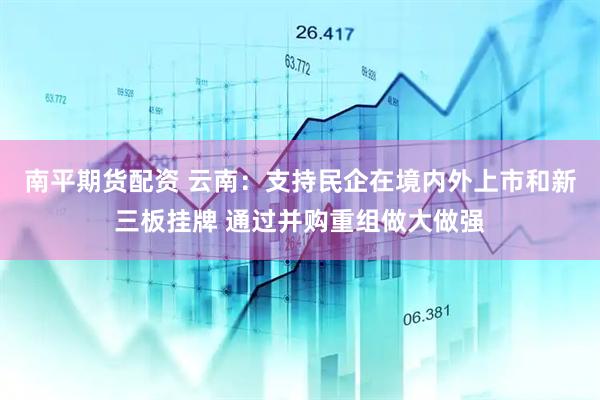 南平期货配资 云南:支持民企在境内外上市和新三板挂牌 通过并购重组做大做强